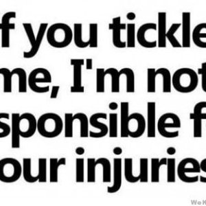 I squirm and thrash and twist and jerk  when I get tickled...  I NEVER TRY to hurt anyone...  but I can't be held responsible for what my body does on